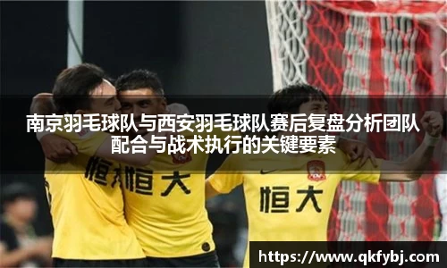 南京羽毛球队与西安羽毛球队赛后复盘分析团队配合与战术执行的关键要素
